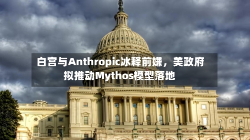 白宫与Anthropic冰释前嫌，美政府拟推动Mythos模型落地-第2张图片