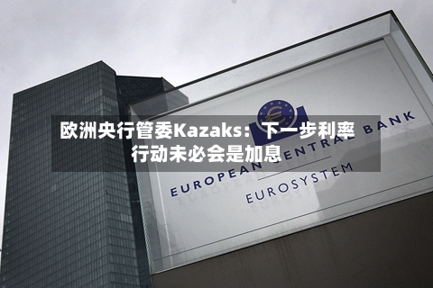 欧洲央行管委Kazaks：下一步利率行动未必会是加息-第2张图片