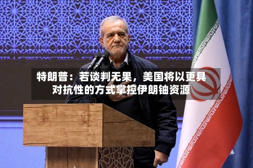 特朗普：若谈判无果，美国将以更具对抗性的方式掌控伊朗铀资源-第2张图片