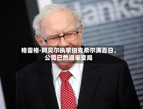 格雷格·阿贝尔执掌伯克希尔满百日，公司已然迎来变局-第2张图片