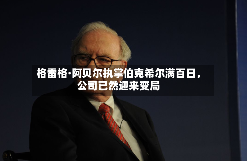 格雷格·阿贝尔执掌伯克希尔满百日，公司已然迎来变局-第3张图片