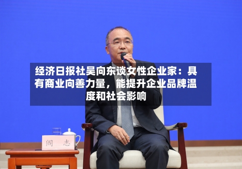 经济日报社吴向东谈女性企业家：具有商业向善力量	，能提升企业品牌温度和社会影响-第2张图片