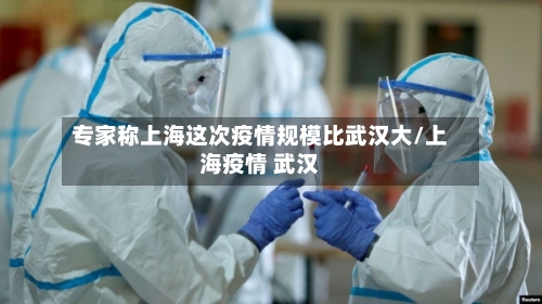 专家称上海这次疫情规模比武汉大/上海疫情 武汉