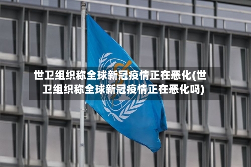 世卫组织称全球新冠疫情正在恶化(世卫组织称全球新冠疫情正在恶化吗)