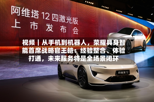 视频｜从手机到机器人	，荣耀具身智能首席战略官王皑：经验整合、体验打通，未来服务将是全场景闭环-第3张图片