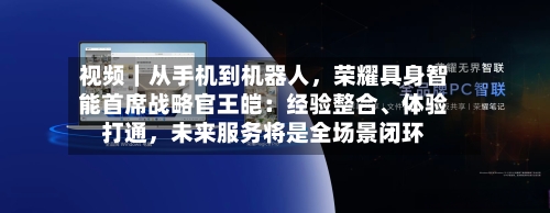 视频｜从手机到机器人，荣耀具身智能首席战略官王皑：经验整合	、体验打通	，未来服务将是全场景闭环-第2张图片