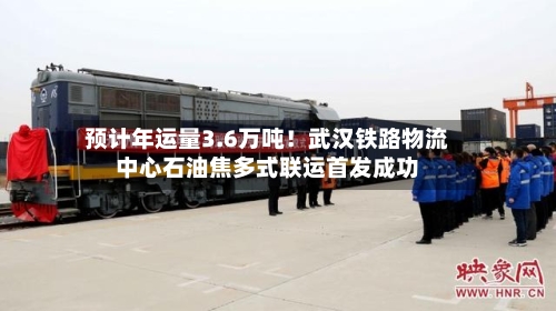 预计年运量3.6万吨！武汉铁路物流中心石油焦多式联运首发成功-第2张图片