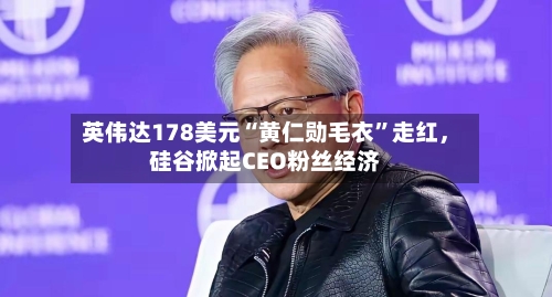 英伟达178美元“黄仁勋毛衣”走红	，硅谷掀起CEO粉丝经济-第3张图片