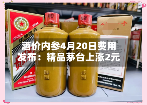 酒价内参4月20日费用发布：精品茅台上涨2元