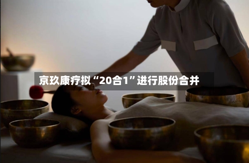 京玖康疗拟“20合1”进行股份合并-第3张图片