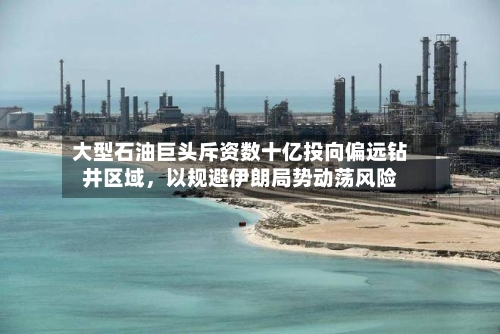大型石油巨头斥资数十亿投向偏远钻井区域	，以规避伊朗局势动荡风险-第3张图片