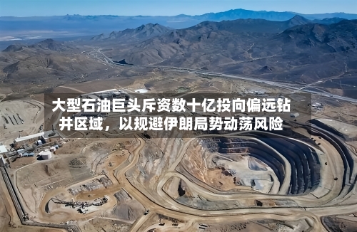 大型石油巨头斥资数十亿投向偏远钻井区域，以规避伊朗局势动荡风险-第2张图片