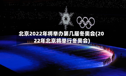 北京2022年将举办第几届冬奥会(2022年北京将举行冬奥会)-第3张图片