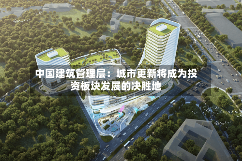 中国建筑管理层：城市更新将成为投资板块发展的决胜地-第3张图片