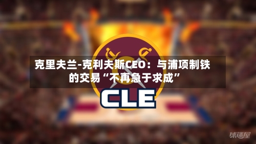 克里夫兰-克利夫斯CEO：与浦项制铁的交易“不再急于求成	”-第2张图片