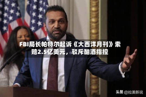 FBI局长帕特尔起诉《大西洋月刊》索赔2.5亿美元，驳斥酗酒指控-第3张图片