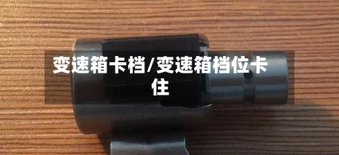 变速箱卡档/变速箱档位卡住-第3张图片