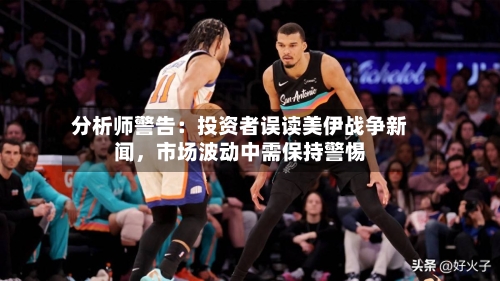 分析师警告：投资者误读美伊战争新闻	，市场波动中需保持警惕-第2张图片