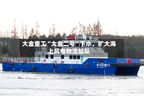 大金重工“大金二号”下水	，扩大海上风电物流船队-第2张图片