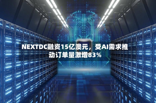NEXTDC融资15亿澳元，受AI需求推动订单量激增83%-第3张图片