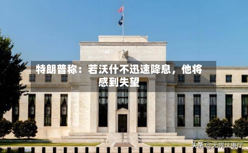 特朗普称：若沃什不迅速降息，他将感到失望-第2张图片