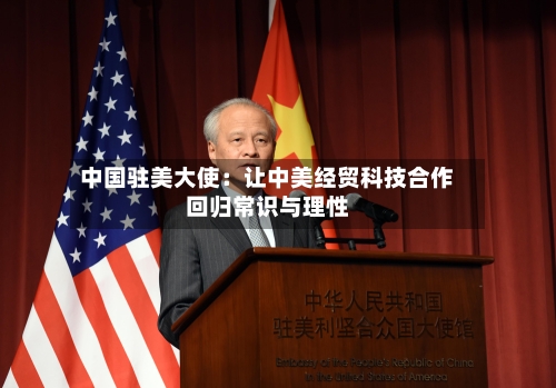 中国驻美大使：让中美经贸科技合作回归常识与理性