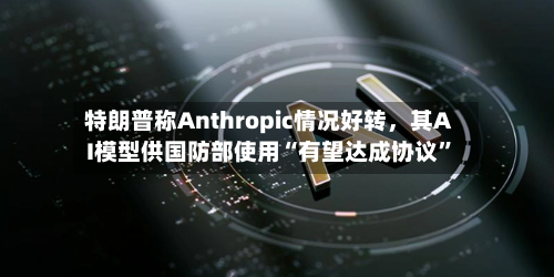 特朗普称Anthropic情况好转，其AI模型供国防部使用“有望达成协议	”-第2张图片