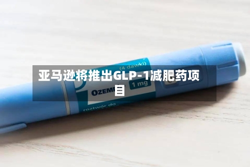 亚马逊将推出GLP-1减肥药项目-第2张图片