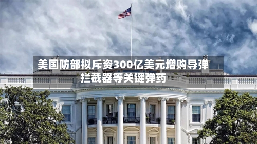 美国防部拟斥资300亿美元增购导弹拦截器等关键弹药-第2张图片