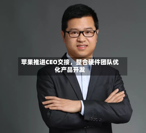 苹果推进CEO交接，整合硬件团队优化产品开发