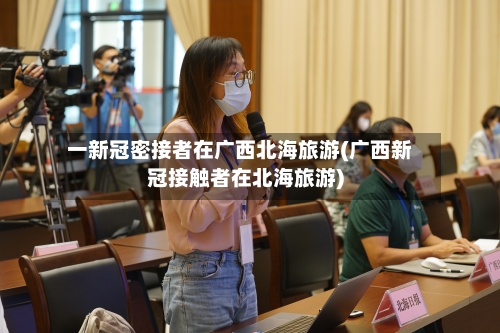 一新冠密接者在广西北海旅游(广西新冠接触者在北海旅游)-第3张图片