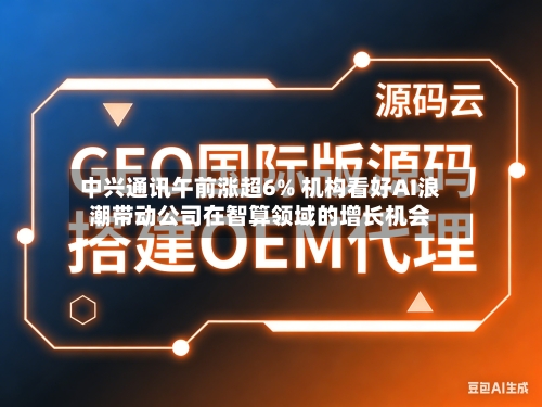 中兴通讯午前涨超6% 机构看好AI浪潮带动公司在智算领域的增长机会