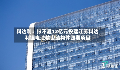 科达利：拟不超12亿元投建江苏科达利锂电池精密结构件四期项目