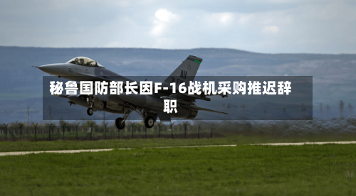 秘鲁国防部长因F-16战机采购推迟辞职-第3张图片