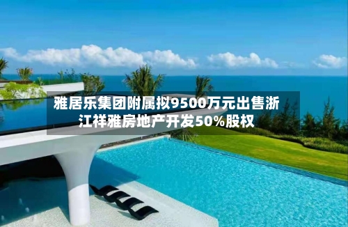 雅居乐集团附属拟9500万元出售浙江祥雅房地产开发50%股权-第2张图片
