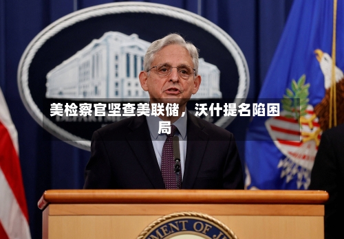 美检察官坚查美联储，沃什提名陷困局