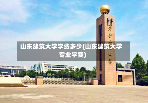 山东建筑大学学费多少(山东建筑大学专业学费)-第2张图片