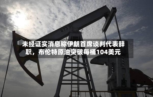 未经证实消息称伊朗首席谈判代表辞职，布伦特原油突破每桶104美元-第2张图片