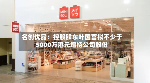 名创优品：控股股东叶国富拟不少于5000万港元增持公司股份