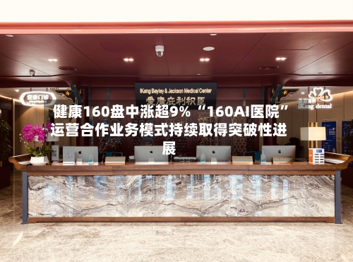 健康160盘中涨超9% “160AI医院	”运营合作业务模式持续取得突破性进展-第2张图片