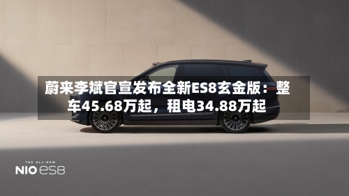 蔚来李斌官宣发布全新ES8玄金版：整车45.68万起，租电34.88万起
