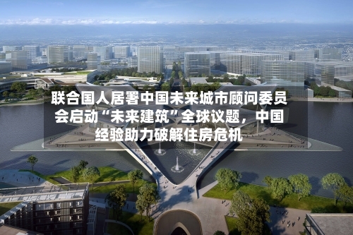 联合国人居署中国未来城市顾问委员会启动“未来建筑”全球议题，中国经验助力破解住房危机-第2张图片