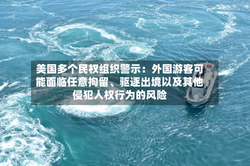 美国多个民权组织警示：外国游客可能面临任意拘留	、驱逐出境以及其他侵犯人权行为的风险-第3张图片