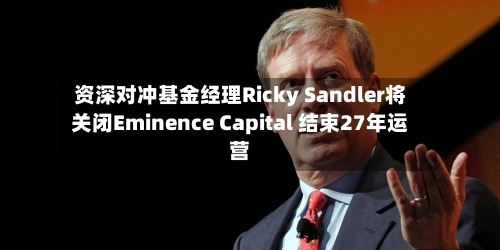 资深对冲基金经理Ricky Sandler将关闭Eminence Capital 结束27年运营