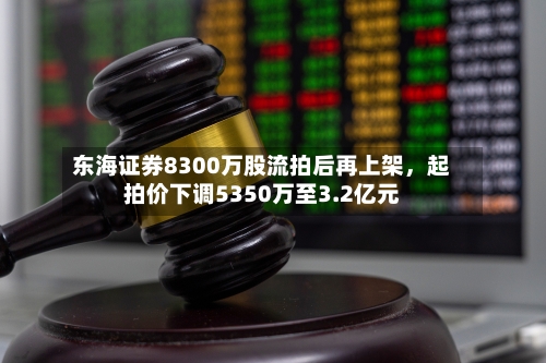 东海证券8300万股流拍后再上架，起拍价下调5350万至3.2亿元-第3张图片