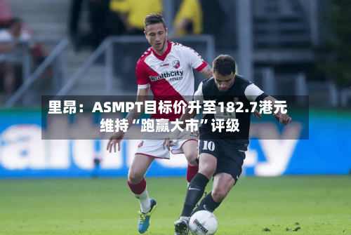 里昂：ASMPT目标价升至182.7港元 维持“跑赢大市”评级