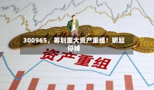 300965，筹划重大资产重组！明起停牌-第2张图片