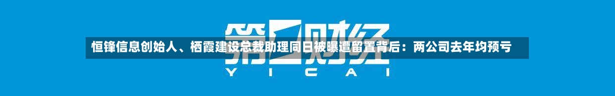 恒锋信息创始人	、栖霞建设总裁助理同日被曝遭留置背后：两公司去年均预亏-第2张图片