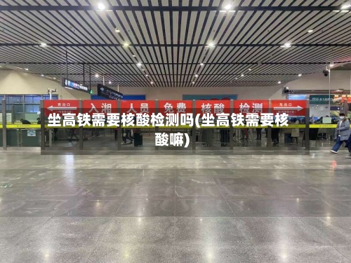 坐高铁需要核酸检测吗(坐高铁需要核酸嘛)-第2张图片
