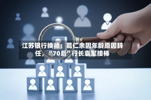 江苏银行换帅：葛仁余因年龄原因辞任，“70后”行长袁军接棒
